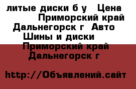 литые диски б/у › Цена ­ 4 500 - Приморский край, Дальнегорск г. Авто » Шины и диски   . Приморский край,Дальнегорск г.